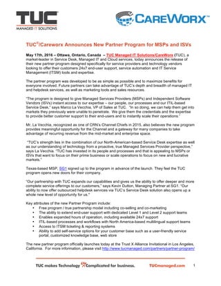 1
TUC®
/Careworx Announces New Partner Program for MSPs and ISVs
May 17th, 2016 – Ottawa, Ontario, Canada – TUC Managed IT Solutions/CareWorx (TUC), a
market-leader in Service Desk, Managed IT and Cloud services, today announces the release of
their new partner program designed specifically for service providers and technology vendors
looking to offer their customers 24x7 end-user support, service automation and IT Service
Management (ITSM) tools and expertise.
The partner program was developed to be as simple as possible and to maximize benefits for
everyone involved. Future partners can take advantage of TUC’s depth and breadth of managed IT
and helpdesk services, as well as marketing tools and sales resources.
“The program is designed to give Managed Services Providers (MSPs) and Independent Software
Vendors (ISVs) instant access to our expertise – our people, our processes and our ITIL-based
Service Desk,” says Marco La Vecchia, VP of Sales at TUC. “In so doing, we can help them get into
markets they previously were unable to penetrate. 	We give them the credentials and the expertise
to provide better customer support to their end-users and to instantly scale their operations.”
Mr. La Vecchia, recognized as one of CRN’s Channel Chiefs in 2015, also believes the new program
provides meaningful opportunity for the Channel and a gateway for many companies to take
advantage of recurring revenue from the mid-market and enterprise space.
“TUC’s strength lies in the combination of our North-American-based Service Desk expertise as well
as our understanding of technology from a proactive, true Managed Services Provider perspective,”
says La Vecchia. “TUC has invested in its people and processes and that is appealing to MSPs or
ISVs that want to focus on their prime business or scale operations to focus on new and lucrative
markets.”
Texas-based MSP, SG1 signed up to the program in advance of the launch. They feel the TUC
program opens new doors for their company.
“Our partnership with TUC expands our capabilities and gives us the ability to offer deeper and more
complete service offerings to our customers,” says Kevin Dutton, Managing Partner at SG1. “Our
ability to now offer outsourced helpdesk services via TUC’s Service Desk solution also opens up a
whole new level of opportunity for us."
Key attributes of the new Partner Program include:
• Free program / true partnership model including co-selling and co-marketing
• The ability to extend end-user support with dedicated Level 1 and Level 2 support teams
• Enables expanded hours of operation, including available 24x7 support
• ITIL-based processes and workflows with North America-based multilingual support teams
• Access to ITSM ticketing & reporting systems
• Ability to add self-service options for your customer base such as a user-friendly service
portal, customized knowledge base, web store
The new partner program officially launches today at the Trust X Alliance Invitational in Los Angeles,
California. For more information, please visit http://www.tucmanaged.com/partners/partner-program/
 