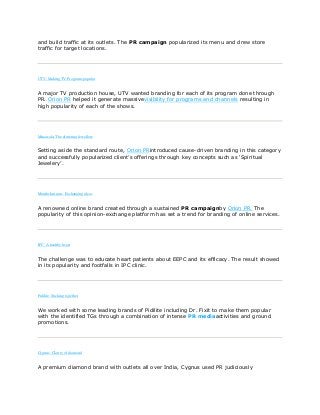 and build traffic at its outlets. The PR campaign popularized its menu and drew store
traffic for target locations.
UTV: Making TV Programs popular
A major TV production house, UTV wanted branding for each of its program done through
PR. Orion PR helped it generate massivevisibility for programs and channels resulting in
high popularity of each of the shows.
Minawala: The glittering Jewellery
Setting aside the standard route, Orion PRintroduced cause-driven branding in this category
and successfully popularized client‟s offerings through key concepts such as „Spiritual
Jewelery‟.
Mouthshut.com: Exchanging ideas
A renowned online brand created through a sustained PR campaignby Orion PR. The
popularity of this opinion-exchange platform has set a trend for branding of online services.
IPC: A healthy heart
The challenge was to educate heart patients about EEPC and its efficacy. The result showed
in its popularity and footfalls in IPC clinic.
Pidilite: Sticking together
We worked with some leading brands of Pidilite including Dr. Fixit to make them popular
with the identified TGs through a combination of intense PR mediaactivities and ground
promotions.
Cygnus: Clarity of diamond
A premium diamond brand with outlets all over India, Cygnus used PR judiciously
 