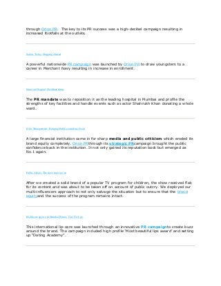 through Orion PR. The key to its PR success was a high-decibel campaign resulting in
increased footfalls at the outlets.
Sailors Today: Shipping Ahread
A powerful nationwide PR campaign was launched by Orion PR to draw youngsters to a
career in Merchant Navy resulting in increase in enrollment.
Nanavati Hospital: Healthier future
The PR mandate was to reposition it as the leading hospital in Mumbai and profile the
strengths of key facilities and handle events such as actor Shahrukh Khan donating a whole
ward.
Crisis Management : Bringing Public confidence back
A large financial institution came in for sharp media and public criticism which eroded its
brand equity completely. Orion PRthrough its strategic PRcampaign brought the public
confidence back in the institution. It not only gained its reputation back but emerged as
No.1 again.
Public Affairs: The show must go on
After we created a solid brand of a popular TV program for children, the show received flak
for its content and was about to be taken off on account of public outcry. We deployed our
multi-influencers approach to not only salvage the situation but to ensure that the brand
equityand the success of the program remains intact.
Healthcare agency in Mumbai,Blister: Care For Lips
This international lip-care was launched through an innovative PR campaignto create buzz
around the brand. The campaign included high profile „Most beautiful lips award‟ and setting
up “Dating Academy”.
 