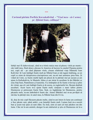 ***
Cuviosul părinte Porfirie Kavsokalivitul - "Visul meu - să-1 urmez
pe Sfântul Ioan, colibaşul "
Iubiţii mei fii duhovniceşti, când m-a trimis maica mea să păzesc vitele pe munte -
căci tatăl meu, fiind săraci, plecase în America să lucreze la canalul Panama pentru
noi, copii săi - pe când păşteam vitele, citeam silabisind viaţa Sfântului Ioan
Kalivitul. Şi l-am îndrăgit foarte mult pe Sfântul Ioan şi mă rugam îndelung, ca un
copil ce eram de doisprezece-cincisprezece ani, nu-mi mai amintesc prea bine. Şi
vrând să-l imit, cu foarte multă luptă am plecat de la părinţii mei pe ascuns şi am
ajuns la Kafsokalivia, în Muntele Athos şi am intrat în ascultare la doi Bătrâni ce
erau fraţi buni, Pantelimon şi Ioanichie. S-a întâmplat să fie foarte evlavioşi şi plini
de virtuţi, aşa că i-am îndrăgit foarte şi de aceea, cu rugăciunile lor, făceam deplină
ascultare. Acest lucru m-a ajutat foarte mult; simţeam o mare iubire pentru
Dumnezeu şi petreceam foarte bine. Însă, cu îngăduinţa lui Dumnezeu, pentru
păcatele mele, m-am îmbolnăvit foarte rău. Atunci Bătrânii mei m-au povăţuit să
mă duc la părinţii mei, în satul meu, la Sfântul Ioan din Evvia.
Şi, deşi de mic copil făcusem păcate multe, când m-am întors în lume am continuat
a face păcate care, până astăzi, s-au înmulţit foarte mult. Lumea însă m-a socotit
bun şi acum toţi spun că sunt sfânt. Eu însă, simt că sunt cel mai păcătos om din
lume. Câte mi le-am amintit, desigur le-am mărturisit şi ştiu că Dumnezeu mi le-a
 