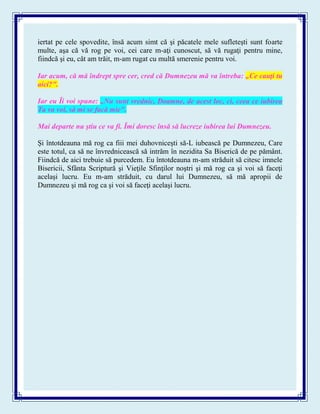 iertat pe cele spovedite, însă acum simt că şi păcatele mele sufleteşti sunt foarte
multe, aşa că vă rog pe voi, cei care m-aţi cunoscut, să vă rugaţi pentru mine,
fiindcă şi eu, cât am trăit, m-am rugat cu multă smerenie pentru voi.
Iar acum, că mă îndrept spre cer, cred că Dumnezeu mă va întreba: „Ce cauţi tu
aici?".
Iar eu Îi voi spune: „Nu sunt vrednic, Doamne, de acest loc, ci, ceea ce iubirea
Ta va voi, să mi se facă mie".
Mai departe nu ştiu ce va fi. Îmi doresc însă să lucreze iubirea lui Dumnezeu.
Şi întotdeauna mă rog ca fiii mei duhovniceşti să-L iubească pe Dumnezeu, Care
este totul, ca să ne învrednicească să intrăm în nezidita Sa Biserică de pe pământ.
Fiindcă de aici trebuie să purcedem. Eu întotdeauna m-am străduit să citesc imnele
Bisericii, Sfânta Scriptură şi Vieţile Sfinţilor noştri şi mă rog ca şi voi să faceţi
acelaşi lucru. Eu m-am străduit, cu darul lui Dumnezeu, să mă apropii de
Dumnezeu şi mă rog ca şi voi să faceţi acelaşi lucru.
 