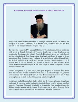 Mitropolitul Augustin Kandiotis - Omilie la Sfântul Ioan Kalivitul
Iubiţii mei, cine este atent în biserică, se foloseşte din toate. Astăzi, 15 ianuarie, să
învăţăm de la sfântul sărbătorit, de la Sfântul Ioan, colibaşul. Este cel mai bun
dascăl; nu atât prin cuvintele lui, cât prin viaţa lui.
La începutul veacului al V -lea după Hristos, în Constantinopol, trăia o familie de
viţă nobilă şi bogată, Eutropie şi Teodora. Soţul avea o mare dregătorie, era
senator, iar Teodora era din primele femei ale Bizanţului. Aveau trei copii. Primii
doi deveniseră ofiţeri. S-ar fi aşteptat ca şi cel mai mic, Ioan, să apuce un drum
asemănător. Însă Dumnezeu a aprins foarte devreme în inima lui focul iubirii Sale.
Ca dovadă, preferinţele pe care le avea; deoarece de mic, copilul arată care îi va fi
drumul său. În fiecare duminică era primul la biserică, cu totul afierosit Marii
Taine a Dumnezeieştii Liturghii. Şi din toate cărţile el iubea Evanghelia. Grăitor
este şi următorul fapt.
Atunci Evanghelia, ca şi toate cărţile, erau greu de găsit; nu ca acum. Însă micul
Ioan nu voia să o asculte doar în biserică; voia să o aibă sub capul său, precum
Alexandru cel mare îl avea pe Homer. A cerut deci de la mama sa să îi facă rost de
o Evanghelie şi în ciuda cheltuielilor, dorinţa lui a fost împlinită.
Astfel, prin studiul Evangheliei, flacăra iubirii faţă de Hristos se înteţea din ce în ce
mai mult. Şi a crescut încă şi mai mult, atunci când prin casa lor a trecut un sfânt
pustnic. Aparţinea faimoasei Mănăstiri a Achimiţilor (sau neadormiţilor) din
Bitinia. Acolo, la orice oră ai fi mers, fie dimineaţa, fie la prânz, fie seara, fie la
miezul nopţii, auzeai psalmodii; nu înceta cântarea adusă lui Dumnezeu.
 