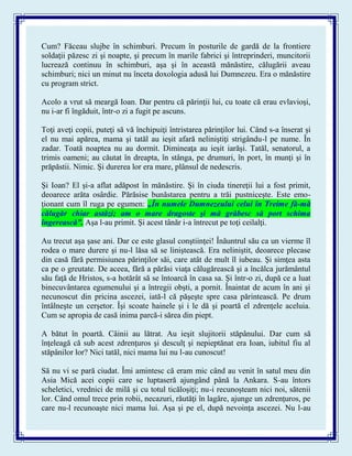Cum? Făceau slujbe în schimburi. Precum în posturile de gardă de la frontiere
soldaţii păzesc zi şi noapte, şi precum în marile fabrici şi întreprinderi, muncitorii
lucrează continuu în schimburi, aşa şi în această mănăstire, călugării aveau
schimburi; nici un minut nu înceta doxologia adusă lui Dumnezeu. Era o mănăstire
cu program strict.
Acolo a vrut să meargă Ioan. Dar pentru că părinţii lui, cu toate că erau evlavioşi,
nu i-ar fi îngăduit, într-o zi a fugit pe ascuns.
Toţi aveţi copii, puteţi să vă închipuiţi întristarea părinţilor lui. Când s-a înserat şi
el nu mai apărea, mama şi tatăl au ieşit afară neliniştiţi strigându-l pe nume. În
zadar. Toată noaptea nu au dormit. Dimineaţa au ieşit iarăşi. Tatăl, senatorul, a
trimis oameni; au căutat în dreapta, în stânga, pe drumuri, în port, în munţi şi în
prăpăstii. Nimic. Şi durerea lor era mare, plânsul de nedescris.
Şi Ioan? El şi-a aflat adăpost în mănăstire. Şi în ciuda tinereţii lui a fost primit,
deoarece arăta osârdie. Părăsise bunăstarea pentru a trăi pustniceşte. Este emo-
ţionant cum îl ruga pe egumen: „În numele Dumnezeului celui în Treime fă-mă
călugăr chiar astăzi; am o mare dragoste şi mă grăbesc să port schima
îngerească”. Aşa l-au primit. Şi acest tânăr i-a întrecut pe toţi ceilalţi.
Au trecut aşa şase ani. Dar ce este glasul conştiinţei! Înăuntrul său ca un vierme îl
rodea o mare durere şi nu-l lăsa să se liniştească. Era neliniştit, deoarece plecase
din casă fără permisiunea părinţilor săi, care atât de mult îl iubeau. Şi simţea asta
ca pe o greutate. De aceea, fără a părăsi viaţa călugărească şi a încălca jurământul
său faţă de Hristos, s-a hotărât să se întoarcă în casa sa. Şi într-o zi, după ce a luat
binecuvântarea egumenului şi a întregii obşti, a pornit. Înaintat de acum în ani şi
necunoscut din pricina ascezei, iată-l că păşeşte spre casa părintească. Pe drum
întâlneşte un cerşetor. Îşi scoate hainele şi i le dă şi poartă el zdrenţele aceluia.
Cum se apropia de casă inima parcă-i sărea din piept.
A bătut în poartă. Câinii au lătrat. Au ieşit slujitorii stăpânului. Dar cum să
înţeleagă că sub acest zdrenţuros şi desculţ şi nepieptănat era Ioan, iubitul fiu al
stăpânilor lor? Nici tatăl, nici mama lui nu l-au cunoscut!
Să nu vi se pară ciudat. Îmi amintesc că eram mic când au venit în satul meu din
Asia Mică acei copii care se luptaseră ajungând până la Ankara. S-au întors
scheletici, vrednici de milă şi cu totul ticăloşiţi; nu-i recunoşteam nici noi, sătenii
lor. Când omul trece prin robii, necazuri, răutăţi în lagăre, ajunge un zdrenţuros, pe
care nu-l recunoaşte nici mama lui. Aşa şi pe el, după nevoinţa ascezei. Nu l-au
 
