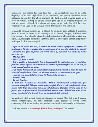 recunoscut nici mama lui, nici tatăl lui. L-au compătimit însă. Şi-au arătat
dispoziţia de a-i oferi ospitalitate. Şi nu provizoriu; i-au propus să rămână pentru
totdeauna în casa lor. Dar el s-a mulţumit să-i facă o colibă în colţul curţii lor şi
acolo să rămână, în timp ce ceilalţi treceau prin faţa lui cu aroganţa bogăţiei. De
aici s-a numit colibaşul. Şi a rămas ani acolo, ca şi Lazăr din pildă la poarta
bogatului (vezi Luca 16, 19-21); dar acesta de bunăvoie, prin vrerea sa.
În această perioadă nimeni nu l-a bănuit. Şi slujitorii, care altădată îl avuseseră
peste ei, acum, de multe ori îşi băteau joc de el. Părinţii, desigur, îi ofereau toate
cele necesare. Dar el nu le păstra. Le dădea săracilor şi el însuşi trăia o viaţă mai
aspră. Da, mai aspră ca înainte! Pentru că există şi în societate oameni care trăiesc
mai aspru decât trăiesc călugării.
După ce au trecut trei ani, îi venise de acum vremea sfârşitului. Domnul l-a
înştiinţat… Să plece aşadar din această lume şi să nu afle părinţii lui nimic?
Considera asta greu de purtat. De aceea, într-o zi, a chemat-o la colibă pe mama
lui şi i-a zis:
- Mă duc, plec.
- Pleci? Şi unde te duci?
- Într-o călătorie îndepărtată, foarte îndepărtată. În puţin timp nu voi mai fi pe
pământ. Vreau aşadar să vă mulţumesc pentru ospitalitate şi să vă las un dar, ca
să vă aduceţi aminte de mine.
Şi cu mâna tremurând, cu ochii înlăcrimaţi şi inima bătând, a scos din rasa lui
săracă Evanghelia sa. Doar ce a văzut-o, mama a recunoscut-o şi i-a spus:
- Aceasta este a copilului nostru, a lui Ioan. Noi i-am dat-o.
- Eu sunt Ioan.
- Tu eşti Ioan?…
A avut loc o scenă de nedescris. Mama, recunoscând Evanghelia, şi-a
recunoscut copilul. Plângea aceea, plângea şi el. Era o scenă emoţionantă. Aşa a
închis ochii Ioan în această lume, iar sufletul său a zburat în ceruri. Casa lui l-a
plâns, dar s-a şi bucurat că le-a destăinuit marea taină. Sfântul său trup însă a
rămas pe pământ şi a devenit izvor de tămăduiri şi de minuni.
Va veni o zi când această istorie emoţionantă va deveni film. Iată teme frumoase
pentru cinematograf, nu teme murdare. Dacă aceasta ar deveni operă
cinematografică, nu va rămâne nici o inimă nemişcată şi nici un ochi neînlăcrimat.
Fraţii mei, termin. Ce ne învaţă Sfântul Ioan, colibaşul? Trei lucruri.
 