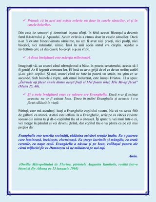  Primul: că în acei ani exista evlavie nu doar în casele săracilor, ci şi în
casele boierilor.
Din case de senatori şi demnitari ieşeau sfinţi. În felul acesta Bizanţul a devenit
farul Răsăritului şi Apusului. Acum evlavia a rămas doar în casele săracilor. Dacă
n-ar fi existat binecuvântata sărăcime, nu am fi avut nici preoţi, nici psalţi, nici
biserici, nici mănăstiri, nimic. Însă în anii aceia statul era creştin. Aşadar o
învăţătură este că din casele boiereşti ieşeau sfinţi.
 A doua învăţătură este măreţia milosteniei.
Imaginaţi-vă, ca atunci când zdrenţărosul a bătut în poarta senatorului, acesta să-l
fi gonit! Ar fi izgonit comoara lor. Ei însă au avut grijă de el ca de un străin; astfel
şi-au găsit copilul. Şi noi, atunci când ne bate în poartă un străin, nu ştim ce se
ascunde. Sub hainele-i rupte, sub omul îndurerat, este însuşi Hristos. El a spus:
„Întrucât aţi făcut unuia dintre aceşti fraţi ai Mei foarte mici, Mie Mi-aţi făcut”
(Matei 25, 40).
 Şi a treia învăţătură este: ce valoare are Evanghelia. Dacă n-ar fi existat
aceasta, nu ar fi existat Ioan. Ţinea în mâini Evanghelia şi aceasta i s-a
făcut călăuză în viaţă.
Părinţi, care mă ascultaţi, luaţi o Evanghelie copilului vostru. Nu vă va costa 500
de galbeni ca atunci. Astăzi este ieftină. Ia o Evanghelie, scrie pe ea câteva cuvinte
scoase din inima ta şi dă-o copilului tău să o citească. Îţi spun: tu vei muri într-o zi,
vei merge în pământ şi vei deveni ţărână, dar copilul tău o va păstra ca pe cel mai
preţios dar.
Evanghelia este temelia societăţii, rădăcina oricărei reuşite înalte. Ea e puterea
care luminează, încălzeşte, electrizează. Ea şterge lacrimile şi mângâie, ea arată
cerurile, ea naşte eroii. Evanghelia a născut şi pe Ioan, colibaşul pentru ale
cărui mijlociri fie ca Dumnezeu să ne miluiască pe noi toţi.
Amin.
(Omilia Mitropolitului de Florina, părintele Augustin Kantiotis, rostită într-o
biserică din Athena pe 15 ianuarie 1960)
 