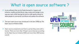 1
What is open source software ?
 Is any software that can be freely licensed to inspect, and
enhance, modify and distribute, copy, study, and change in any
way you want, while leaving the source code openly shared to
allow people to voluntarily contribute and update the software
 The term open source was introduced in the late 1990s by The
Open Source Initiative (OSI)
 Open source components are free to use but they come with a
license. There are more than 70 open source licenses according
to the Open Source Initiative (OSI) and more than 200 licenses
overall.
 