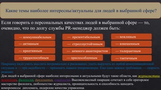 Если говорить о персональных качествах людей в выбранной сфере — то,
очевидно, что по долгу службы PR-менеджер должен быть:
- Какие темы наиболее интересны/актуальны для людей в
выбранной сфере?
Какие темы наиболее интересны/актуальны для людей в выбранной сфере?
— коммуникабельным
— активным
— креативным
— трудоспособным презентабельного
— презентабельным
— стрессоустойчивым
— немного авантюристом
— приспособленным
— вежливым
— взвешенным
— толерантным
— тактичным
Пиарщику надо уметь мыслить нетривиально и рискованно, уметь вырулить из любой коммуникационной
ситуации и — при надобности — применять навыки импровизации. Еще одно важное требование — скорость
реакции.
Для людей в выбранной сфере наиболее интересными и актуальными будут такие области, как журналистика,
психология, филология, дипломатия, социология. Высококлассный пиарщик сочетает в себе ораторское
мастерство филолога, любопытство журналиста, проницательность и способность находить
компромиссы дипломата, лидерские качества управленца
 