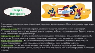 Пиар в
Интернете
С появлением интернета у пиара появился ещё один канал для продвижения. Какие инструменты здесь можно
использовать?
Социальные сети. Они помогают сократить дистанцию между компанией/человеком и аудиторией.
Регулярное ведение аккаунта и интересный контент помогают добиться результата намного быстрее, чем одни
только классические инструменты пиара.
Корпоративный блог. На сайте компании можно выкладывать полезные для пользователей материалы. Вы
даёте людям бесплатную пользу, а значит, ваш имидж становится лучше, а узнаваемость повышается.
Управление репутацией. Это отслеживание всех упоминаний о компании в интернете. Чаще всего это
отзывы. Главная задача — стимулировать позитивную обратную связь и отработать негатив.
PR-кампания. Это все имиджевые активности в интернете. Например, вирусные ролики. Они могут
распространяться без вашего участия, только за счёт своей вирусности. Или их можно продвигать с помощью
рекламы.
 