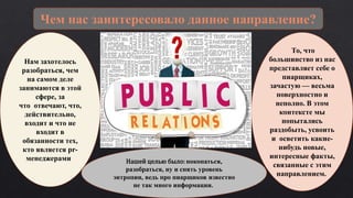 Чем нас заинтересовало данное направление?
Нам захотелось
разобраться, чем
на самом деле
занимаются в этой
сфере, за
что отвечают, что,
действительно,
входит и что не
входит в
обязанности тех,
кто является pr-
менеджерами. Нашей целью было: покопаться,
разобраться, ну и снять уровень
энтропии, ведь про пиарщиков известно
не так много информации.
То, что
большинство из нас
представляет себе о
пиарщиках,
зачастую — весьма
поверхностно и
неполно. В этом
контексте мы
попытались
раздобыть, усвоить
и осветить какие-
нибудь новые,
интересные факты,
связанные с этим
направлением.
 