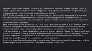 На первый план должен выходить открытый, честный контент. Приоритет должны получать тексты и
визуалы с узнаваемым авторским стилем. Открытость, юмор, ирония, лаконичность и персонализация —
чёткое ощущение у потребителя, что это предназначено для него.
В 2022 важна прозрачность и честность в создании контента и позиционировании бренда. У молодого
поколения исчезает понятие авторитета. Поэтому важно не приукрашивать действительность, а
максимально делать акцент на сильных сторонах. Признать ошибку бывает лучше, чем отмолчаться или
попытаться нелепо оправдаться.
Более половины потребителей интересуются тем, какие социальные активности ведёт компания, прежде
чем что-то у неё купить. Значительная часть клиентов готовы бойкотировать покупку, если ценности
компании не соответствуют их ценностям. Теперь социальная ответственность и поддержка целей
устойчивого развития — один из важнейших элементов доверия к бренду. Появляется этика разнообразия.
Вопросы толерантности к полу, возрасту, вероисповеданию, национальности — важно говорить об этом
грамотно и трендово. Коммуникативная этика не поощряет использование элементов харрасмента,
газлайтинга и т.д. Происходит переосмысление границ допустимого.
Этика стала важной формой оценки бренда или компании. Доверие пользователей легко пошатнуть. Они
выбирают бренды, которые совпадают с их мировоззрением и ценностями.
 