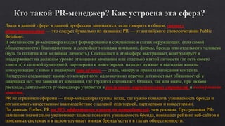Люди в данной сфере, в данной профессии занимаются, если говорить в общем, связью с
общественностью — это следует буквально из названия: PR — от английского словосочетании Public
Relations.
В обязанности pr-менеджера входит формирование и сохранение в глазах окружающих (той самой
общественности) благоприятного и достойного имиджа компании, фирмы, бренда или отдельного человека
(будь то политик или медийная личность). Специалист в этой сфере выстраивает, контролирует и
поддерживает на должном уровне отношения компании или отдельно взятой личности (то есть своего
клиента) с целевой аудиторией, партнерами и инвесторами, находит нужные и выгодные каналы
коммуникации с ними и подбирает tone of voice — стиль, манеру и правила написания контента.
Интересно следующее: какого-то конкретного, однозначного перечня должностных обязанностей у
пиарщика нет, это зависит от компании, где трудится специалист. Однако, так или иначе, при любом
раскладе, деятельность pr-менеджера упирается в реализацию маркетинговых стратегий и поддержание
имиджа.
PR не ограничен сферами — пиар-менеджеры нужны везде, где нужно повысить узнаваемость бренда и
организовать качественное взаимодействие с целевой аудиторией, партнерами и инвесторами.
По данным Forbes, PR на 90% эффективнее влияет на потребителей, чем реклама. Продуманная PR-
кампания значительно увеличивает шансы повысить узнаваемость бренда, повышает рейтинг веб-сайтов в
поисковых системах и в целом улучшает имидж бренда/услуги в глазах общественности.
 