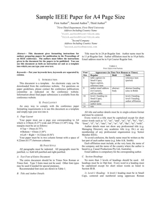 Sample IEEE Paper for A4 Page Size
First Author#1
, Second Author*2
, Third Author#3
#
First-Third Department, First-Third University
Address Including Country Name
1
first.author@first-third.edu
3
third.author@first-third.edu
*
Second Company
Address Including Country Name
2
second.author@second.com
Abstract— This document gives formatting instructions for
authors preparing papers for publication in the Proceedings of
an IEEE conference. The authors must follow the instructions
given in the document for the papers to be published. You can
use this document as both an instruction set and as a template
into which you can type your own text.
Keywords— Put your keywords here, keywords are separated by
comma.
I. INTRODUCTION
This document is a template. An electronic copy can be
downloaded from the conference website. For questions on
paper guidelines, please contact the conference publications
committee as indicated on the conference website.
Information about final paper submission is available from the
conference website.
II. PAGE LAYOUT
An easy way to comply with the conference paper
formatting requirements is to use this document as a template
and simply type your text into it.
A. Page Layout
Your paper must use a page size corresponding to A4
which is 210mm (8.27") wide and 297mm (11.69") long. The
margins must be set as follows:
• Top = 19mm (0.75")
• Bottom = 43mm (1.69")
• Left = Right = 14.32mm (0.56")
Your paper must be in two column format with a space of
4.22mm (0.17") between columns.
III. PAGE STYLE
All paragraphs must be indented. All paragraphs must be
justified, i.e. both left-justified and right-justified.
A. Text Font of Entire Document
The entire document should be in Times New Roman or
Times font. Type 3 fonts must not be used. Other font types
may be used if needed for special purposes.
Recommended font sizes are shown in Table 1.
B. Title and Author Details
Title must be in 24 pt Regular font. Author name must be
in 11 pt Regular font. Author affiliation must be in 10 pt Italic.
Email address must be in 9 pt Courier Regular font.
TABLE I
FONT SIZES FOR PAPERS
Appearance (in Time New Roman or Times)
Font
Size Regular Bold Italic
8 table caption (in
Small Caps),
figure caption,
reference item
reference item
(partial)
9 author email address
(in Courier),
cell in a table
abstract
body
abstract heading
(also in Bold)
10 level-1 heading (in
Small Caps),
paragraph
level-2 heading,
level-3 heading,
author affiliation
11 author name
24 title
All title and author details must be in single-column format
and must be centered.
Every word in a title must be capitalized except for short
minor words such as “a”, “an”, “and”, “as”, “at”, “by”, “for”,
“from”, “if”, “in”, “into”, “on”, “or”, “of”, “the”, “to”, “with”.
Author details must not show any professional title (e.g.
Managing Director), any academic title (e.g. Dr.) or any
membership of any professional organization (e.g. Senior
Member IEEE).
To avoid confusion, the family name must be written as the
last part of each author name (e.g. John A.K. Smith).
Each affiliation must include, at the very least, the name of
the company and the name of the country where the author is
based (e.g. Causal Productions Pty Ltd, Australia).
Email address is compulsory for the corresponding author.
C. Section Headings
No more than 3 levels of headings should be used. All
headings must be in 10pt font. Every word in a heading must
be capitalized except for short minor words as listed in
Section III-B.
1) Level-1 Heading: A level-1 heading must be in Small
Caps, centered and numbered using uppercase Roman
 