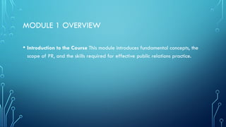 MODULE 1 OVERVIEW
• Introduction to the Course This module introduces fundamental concepts, the
scope of PR, and the skills required for effective public relations practice.
 