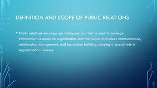 DEFINITION AND SCOPE OF PUBLIC RELATIONS
• Public relations encompasses strategies and tactics used to manage
information between an organization and the public. It involves communication,
relationship management, and reputation building, playing a crucial role in
organizational success.
 