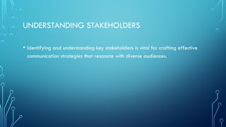 UNDERSTANDING STAKEHOLDERS
• Identifying and understanding key stakeholders is vital for crafting effective
communication strategies that resonate with diverse audiences.
 