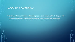 MODULE 2 OVERVIEW
• Strategic Communication Planning Focuses on aligning PR strategies with
business objectives, identifying audiences, and crafting key messages.
 
