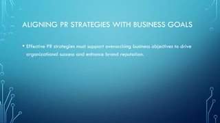 ALIGNING PR STRATEGIES WITH BUSINESS GOALS
• Effective PR strategies must support overarching business objectives to drive
organizational success and enhance brand reputation.
 