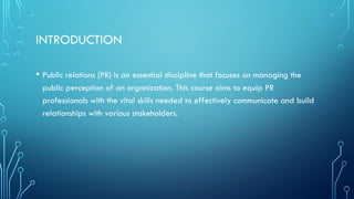 INTRODUCTION
• Public relations (PR) is an essential discipline that focuses on managing the
public perception of an organization. This course aims to equip PR
professionals with the vital skills needed to effectively communicate and build
relationships with various stakeholders.
 
