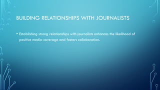 BUILDING RELATIONSHIPS WITH JOURNALISTS
• Establishing strong relationships with journalists enhances the likelihood of
positive media coverage and fosters collaboration.
 