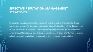 EFFECTIVE REPUTATION MANAGEMENT
STRATEGIES
Reputation management involves proactive and reactive strategies to shape
public perception. For instance, Johnson & Johnson’s handling of the Tylenol crisis
in 1982 is a classic example. The company quickly recalled 31 million bottles
after product tampering, prioritizing consumer safety over profits. This response
rebuilt trust and established a reputation for corporate responsibility.
 