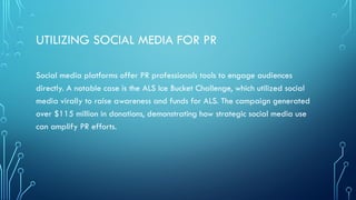 UTILIZING SOCIAL MEDIA FOR PR
Social media platforms offer PR professionals tools to engage audiences
directly. A notable case is the ALS Ice Bucket Challenge, which utilized social
media virally to raise awareness and funds for ALS. The campaign generated
over $115 million in donations, demonstrating how strategic social media use
can amplify PR efforts.
 