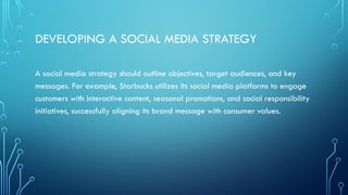 DEVELOPING A SOCIAL MEDIA STRATEGY
A social media strategy should outline objectives, target audiences, and key
messages. For example, Starbucks utilizes its social media platforms to engage
customers with interactive content, seasonal promotions, and social responsibility
initiatives, successfully aligning its brand message with consumer values.
 