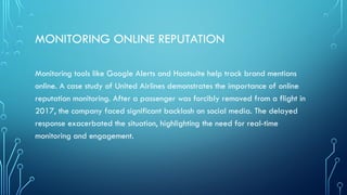 MONITORING ONLINE REPUTATION
Monitoring tools like Google Alerts and Hootsuite help track brand mentions
online. A case study of United Airlines demonstrates the importance of online
reputation monitoring. After a passenger was forcibly removed from a flight in
2017, the company faced significant backlash on social media. The delayed
response exacerbated the situation, highlighting the need for real-time
monitoring and engagement.
 
