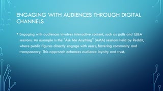 ENGAGING WITH AUDIENCES THROUGH DIGITAL
CHANNELS
• Engaging with audiences involves interactive content, such as polls and Q&A
sessions. An example is the "Ask Me Anything" (AMA) sessions held by Reddit,
where public figures directly engage with users, fostering community and
transparency. This approach enhances audience loyalty and trust.
 