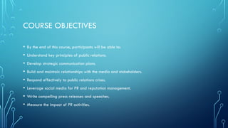 COURSE OBJECTIVES
• By the end of this course, participants will be able to:
• Understand key principles of public relations.
• Develop strategic communication plans.
• Build and maintain relationships with the media and stakeholders.
• Respond effectively to public relations crises.
• Leverage social media for PR and reputation management.
• Write compelling press releases and speeches.
• Measure the impact of PR activities.
 