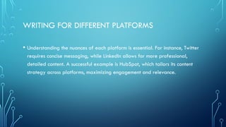 WRITING FOR DIFFERENT PLATFORMS
• Understanding the nuances of each platform is essential. For instance, Twitter
requires concise messaging, while LinkedIn allows for more professional,
detailed content. A successful example is HubSpot, which tailors its content
strategy across platforms, maximizing engagement and relevance.
 