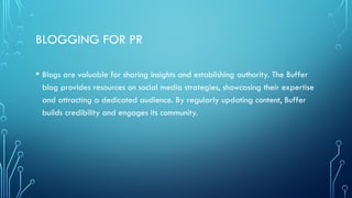 BLOGGING FOR PR
• Blogs are valuable for sharing insights and establishing authority. The Buffer
blog provides resources on social media strategies, showcasing their expertise
and attracting a dedicated audience. By regularly updating content, Buffer
builds credibility and engages its community.
 