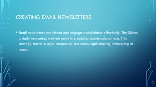 CREATING EMAIL NEWSLETTERS
• Email newsletters can inform and engage stakeholders effectively. The Skimm,
a daily newsletter, delivers news in a concise, conversational tone. This
strategy fosters a loyal readership and encourages sharing, amplifying its
reach.
 