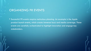 ORGANIZING PR EVENTS
• Successful PR events require meticulous planning. An example is the Apple
product launch events, which create immense buzz and media coverage. These
events are carefully orchestrated to highlight innovation and engage key
stakeholders.
 