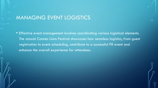 MANAGING EVENT LOGISTICS
• Effective event management involves coordinating various logistical elements.
The annual Cannes Lions Festival showcases how seamless logistics, from guest
registration to event scheduling, contribute to a successful PR event and
enhance the overall experience for attendees.
 