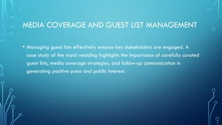 MEDIA COVERAGE AND GUEST LIST MANAGEMENT
• Managing guest lists effectively ensures key stakeholders are engaged. A
case study of the royal wedding highlights the importance of carefully curated
guest lists, media coverage strategies, and follow-up communication in
generating positive press and public interest.
 