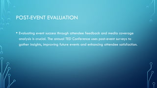 POST-EVENT EVALUATION
• Evaluating event success through attendee feedback and media coverage
analysis is crucial. The annual TED Conference uses post-event surveys to
gather insights, improving future events and enhancing attendee satisfaction.
 