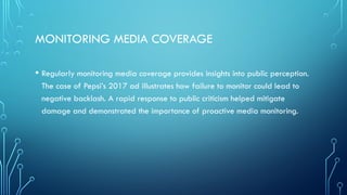 MONITORING MEDIA COVERAGE
• Regularly monitoring media coverage provides insights into public perception.
The case of Pepsi’s 2017 ad illustrates how failure to monitor could lead to
negative backlash. A rapid response to public criticism helped mitigate
damage and demonstrated the importance of proactive media monitoring.
 
