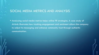 SOCIAL MEDIA METRICS AND ANALYSIS
• Analyzing social media metrics helps refine PR strategies. A case study of
Airbnb illustrates how tracking engagement and sentiment allows the company
to adjust its messaging and enhance community trust through authentic
communication.
 