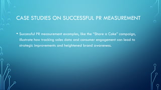 CASE STUDIES ON SUCCESSFUL PR MEASUREMENT
• Successful PR measurement examples, like the “Share a Coke” campaign,
illustrate how tracking sales data and consumer engagement can lead to
strategic improvements and heightened brand awareness.
 