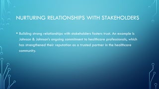 NURTURING RELATIONSHIPS WITH STAKEHOLDERS
• Building strong relationships with stakeholders fosters trust. An example is
Johnson & Johnson’s ongoing commitment to healthcare professionals, which
has strengthened their reputation as a trusted partner in the healthcare
community.
 
