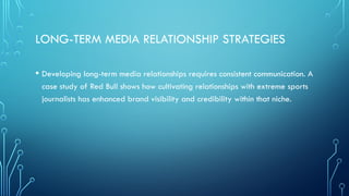 LONG-TERM MEDIA RELATIONSHIP STRATEGIES
• Developing long-term media relationships requires consistent communication. A
case study of Red Bull shows how cultivating relationships with extreme sports
journalists has enhanced brand visibility and credibility within that niche.
 