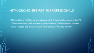 NETWORKING TIPS FOR PR PROFESSIONALS
• Networking is vital for career advancement. A successful example is the PR
Week conference, which offers opportunities for professionals to connect,
share insights, and build valuable relationships within the industry.
 