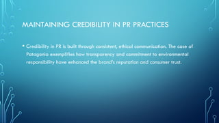MAINTAINING CREDIBILITY IN PR PRACTICES
• Credibility in PR is built through consistent, ethical communication. The case of
Patagonia exemplifies how transparency and commitment to environmental
responsibility have enhanced the brand’s reputation and consumer trust.
 