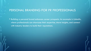 PERSONAL BRANDING FOR PR PROFESSIONALS
• Building a personal brand enhances career prospects. An example is LinkedIn,
where professionals can showcase their expertise, share insights, and connect
with industry leaders to build their reputations.
 