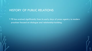 HISTORY OF PUBLIC RELATIONS
• PR has evolved significantly from its early days of press agentry to modern
practices focused on dialogue and relationship-building.
 