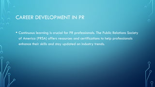 CAREER DEVELOPMENT IN PR
• Continuous learning is crucial for PR professionals. The Public Relations Society
of America (PRSA) offers resources and certifications to help professionals
enhance their skills and stay updated on industry trends.
 