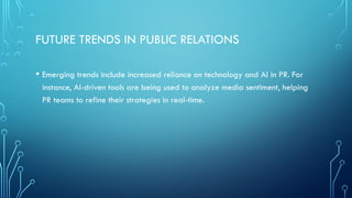FUTURE TRENDS IN PUBLIC RELATIONS
• Emerging trends include increased reliance on technology and AI in PR. For
instance, AI-driven tools are being used to analyze media sentiment, helping
PR teams to refine their strategies in real-time.
 