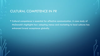 CULTURAL COMPETENCE IN PR
• Cultural competence is essential for effective communication. A case study of
McDonald’s highlights how adapting menus and marketing to local cultures has
enhanced brand acceptance globally.
 