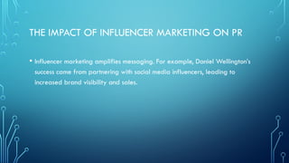 THE IMPACT OF INFLUENCER MARKETING ON PR
• Influencer marketing amplifies messaging. For example, Daniel Wellington’s
success came from partnering with social media influencers, leading to
increased brand visibility and sales.
 