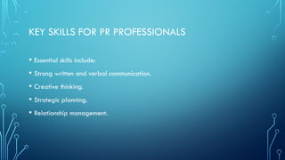 KEY SKILLS FOR PR PROFESSIONALS
• Essential skills include:
• Strong written and verbal communication.
• Creative thinking.
• Strategic planning.
• Relationship management.
 